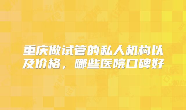 重庆做试管的私人机构以及价格，哪些医院口碑好