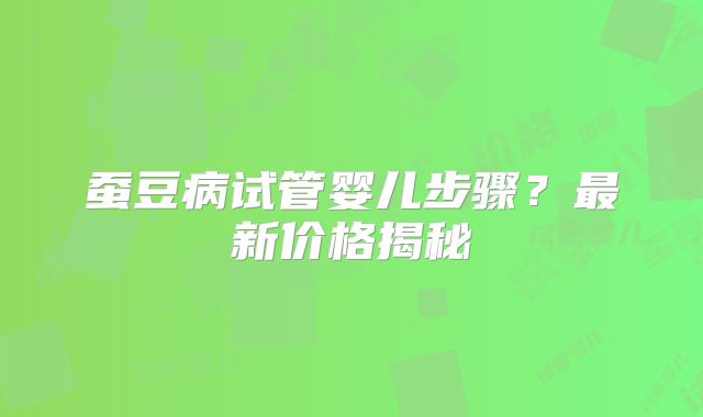 蚕豆病试管婴儿步骤？最新价格揭秘