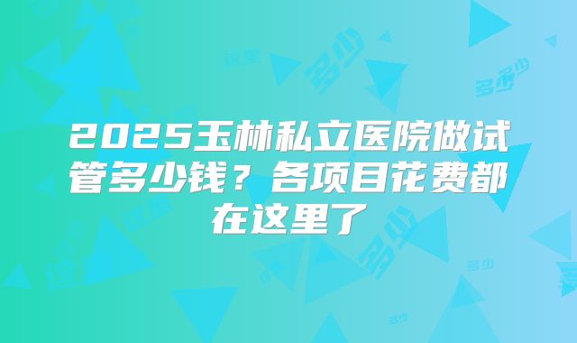 2025玉林私立医院做试管多少钱？各项目花费都在这里了