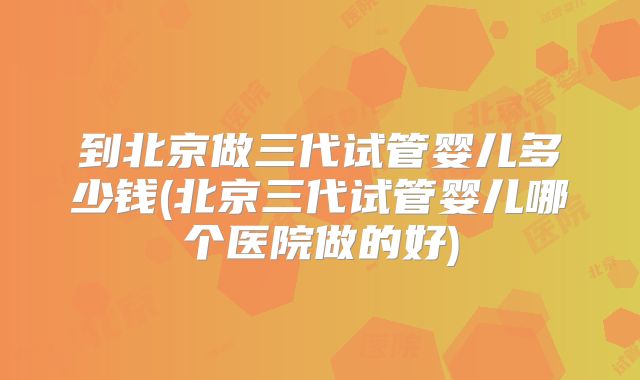 到北京做三代试管婴儿多少钱(北京三代试管婴儿哪个医院做的好)