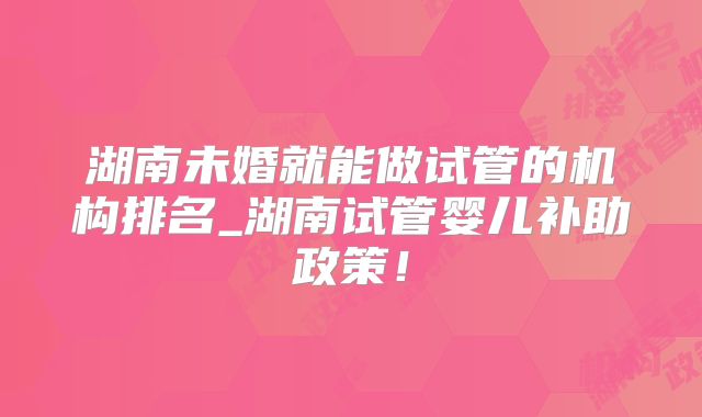 湖南未婚就能做试管的机构排名_湖南试管婴儿补助政策！