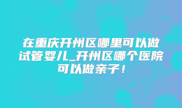在重庆开州区哪里可以做试管婴儿_开州区哪个医院可以做亲子！