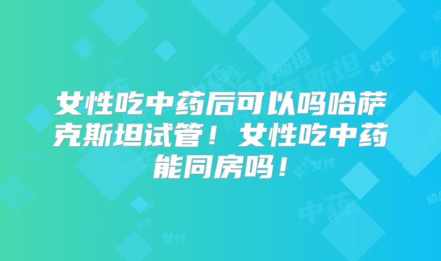 女性吃中药后可以吗哈萨克斯坦试管！女性吃中药能同房吗！