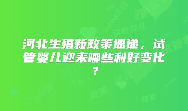 河北生殖新政策速递,试管婴儿迎来哪些利好变化?