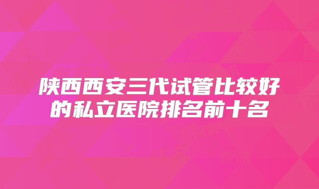陕西西安三代试管比较好的私立医院排名前十名