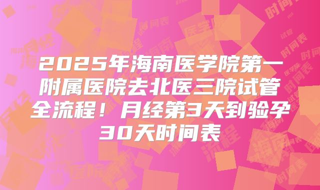 2025年海南医学院第一附属医院去北医三院试管全流程！月经第3天到验孕30天时间表