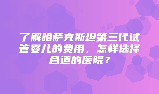 了解哈萨克斯坦第三代试管婴儿的费用，怎样选择合适的医院？