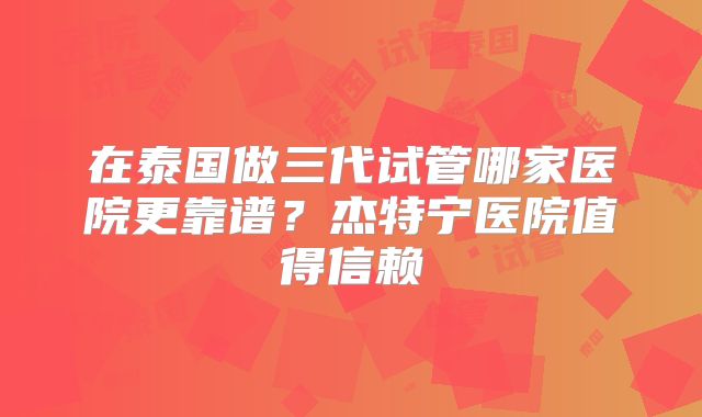 在泰国做三代试管哪家医院更靠谱?杰特宁医院值得信赖