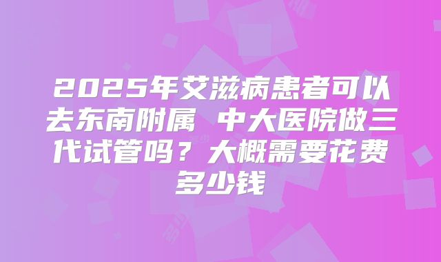 2025年艾滋病患者可以去东南附属 中大医院做三代试管吗?大概需要花费多少钱