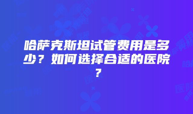 哈萨克斯坦试管费用是多少?如何选择合适的医院?