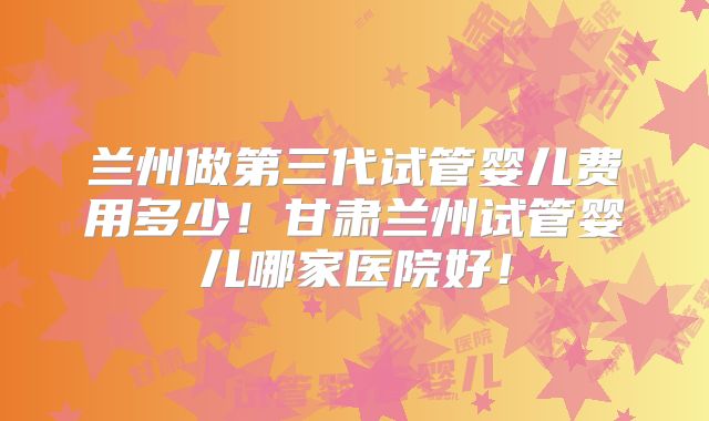 兰州做第三代试管婴儿费用多少！甘肃兰州试管婴儿哪家医院好！