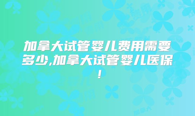 加拿大试管婴儿费用需要多少,加拿大试管婴儿医保!