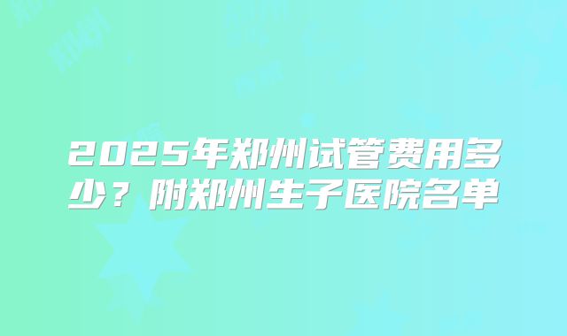2025年郑州试管费用多少？附郑州生子医院名单