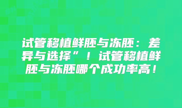 试管移植鲜胚与冻胚：差异与选择”！试管移植鲜胚与冻胚哪个成功率高！