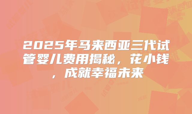 2025年马来西亚三代试管婴儿费用揭秘,花小钱,成就幸福未来