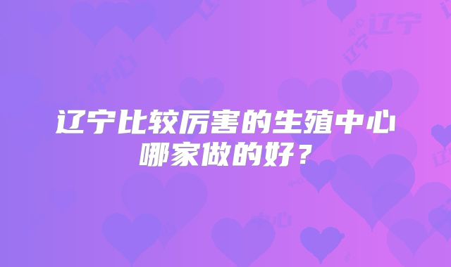 辽宁比较厉害的生殖中心哪家做的好？