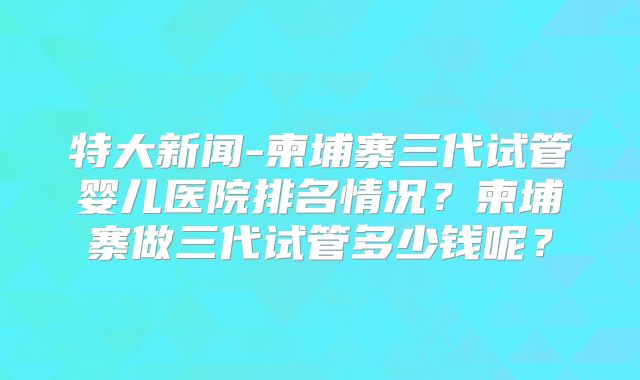 特大新闻-柬埔寨三代试管婴儿医院排名情况？柬埔寨做三代试管多少钱呢？