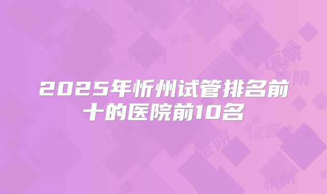 2025年忻州试管排名前十的医院前10名