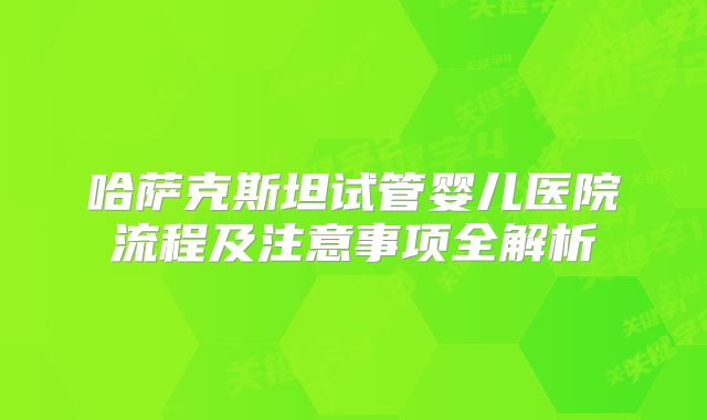 哈萨克斯坦试管婴儿医院流程及注意事项全解析