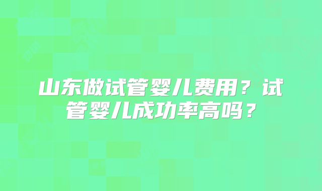 山东做试管婴儿费用?试管婴儿成功率高吗?