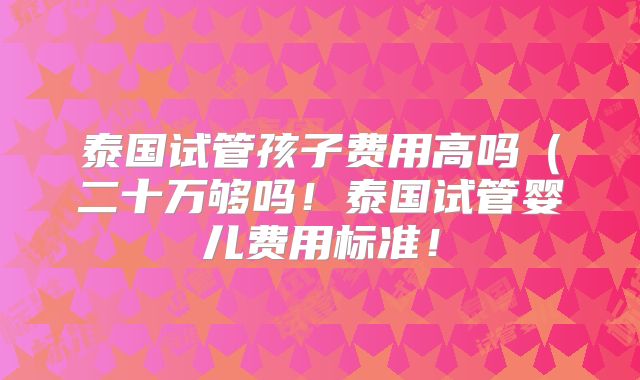 泰国试管孩子费用高吗(二十万够吗!泰国试管婴儿费用标准!