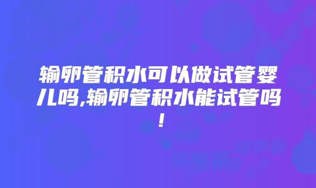 输卵管积水可以做试管婴儿吗,输卵管积水能试管吗!