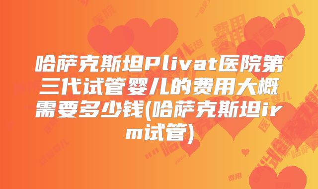 哈萨克斯坦Plivat医院第三代试管婴儿的费用大概需要多少钱(哈萨克斯坦irm试管)