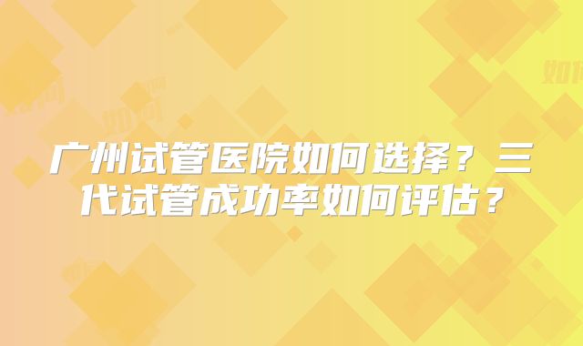 广州试管医院如何选择？三代试管成功率如何评估？