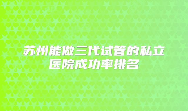 苏州能做三代试管的私立医院成功率排名