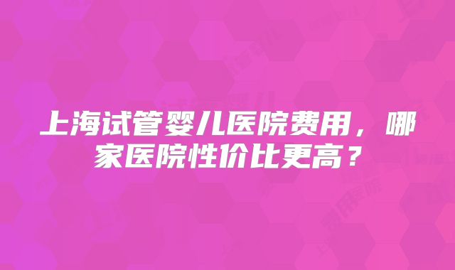上海试管婴儿医院费用,哪家医院性价比更高?