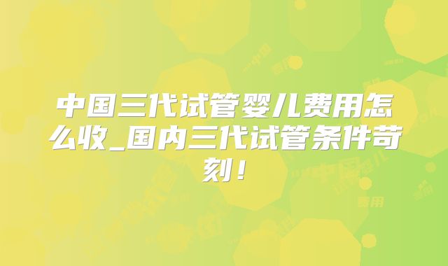 中国三代试管婴儿费用怎么收_国内三代试管条件苛刻！