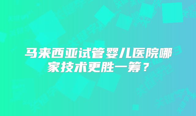 马来西亚试管婴儿医院哪家技术更胜一筹?