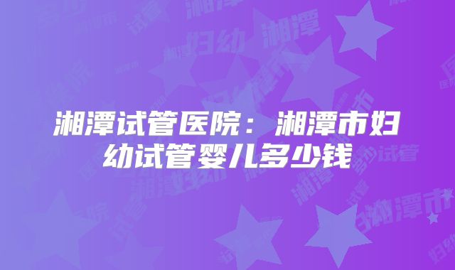 湘潭试管医院：湘潭市妇幼试管婴儿多少钱