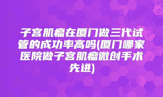 子宫肌瘤在厦门做三代试管的成功率高吗(厦门哪家医院做子宫肌瘤微创手术先进)