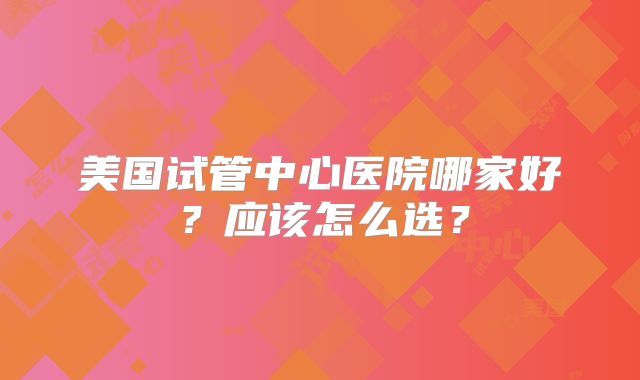 美国试管中心医院哪家好?应该怎么选?