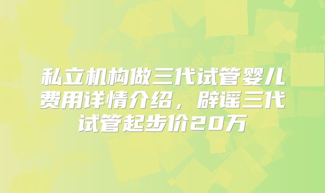 私立机构做三代试管婴儿费用详情介绍,辟谣三代试管起步价20万