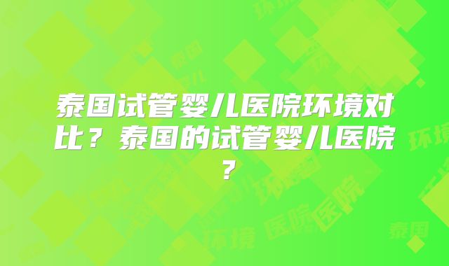 泰国试管婴儿医院环境对比?泰国的试管婴儿医院?