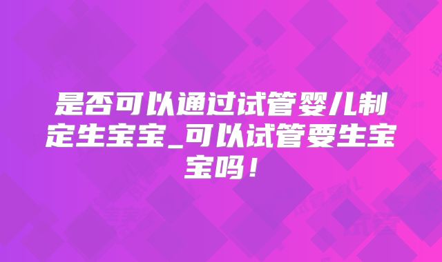 是否可以通过试管婴儿制定生宝宝_可以试管要生宝宝吗！