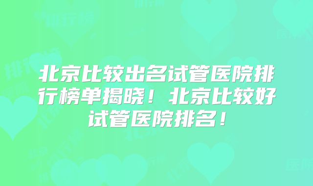 北京比较出名试管医院排行榜单揭晓！北京比较好试管医院排名！