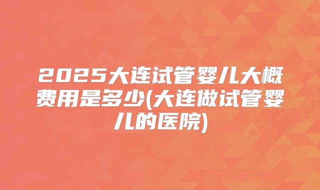 2025大连试管婴儿大概费用是多少(大连做试管婴儿的医院)