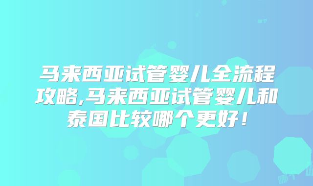 马来西亚试管婴儿全流程攻略,马来西亚试管婴儿和泰国比较哪个更好！