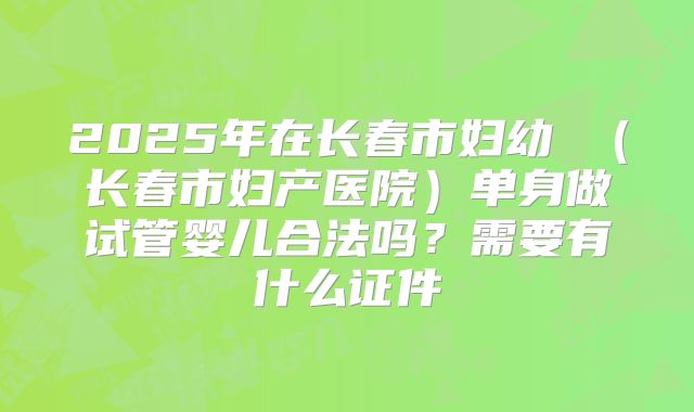 2025年在长春市妇幼 (长春市妇产医院)单身做试管婴儿合法吗?需要有什么证件