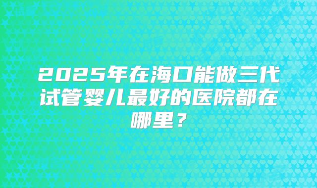 2025年在海口能做三代试管婴儿最好的医院都在哪里？