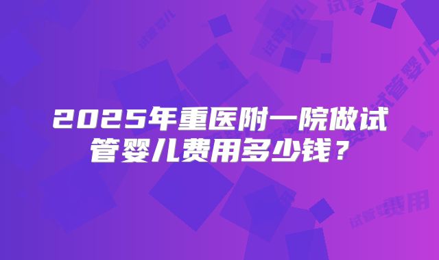 2025年重医附一院做试管婴儿费用多少钱?