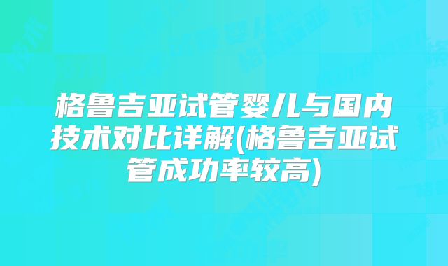 格鲁吉亚试管婴儿与国内技术对比详解(格鲁吉亚试管成功率较高)