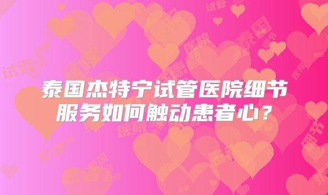 泰国杰特宁试管医院细节服务如何触动患者心？