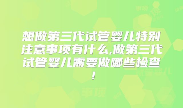 想做第三代试管婴儿特别注意事项有什么,做第三代试管婴儿需要做哪些检查！