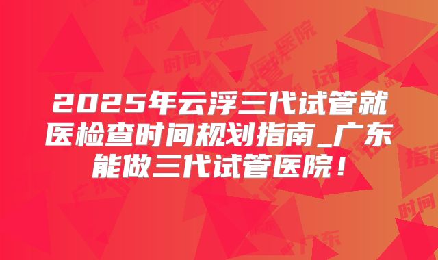 2025年云浮三代试管就医检查时间规划指南_广东能做三代试管医院!
