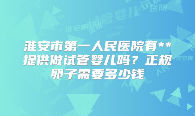 淮安市第一人民医院有**提供做试管婴儿吗？正规卵子需要多少钱