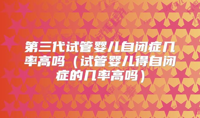 第三代试管婴儿自闭症几率高吗（试管婴儿得自闭症的几率高吗）